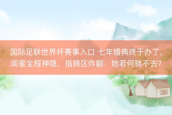 国际足联世界杯赛事入口 七年婚典终于办了,闺蜜全程神隐,指摘区炸翻:她若何就不去?