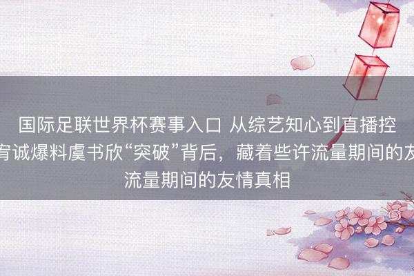 国际足联世界杯赛事入口 从综艺知心到直播控诉：潘宥诚爆料虞书欣“突破”背后，藏着些许流量期间的友情真相