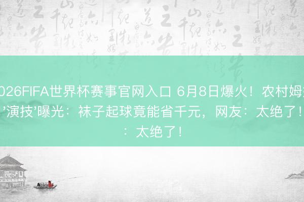 2026FIFA世界杯赛事官网入口 6月8日爆火！农村姆妈'演技'曝光：袜子起球竟能省千元，网友：太绝了！
