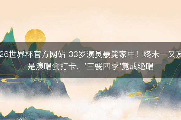 2026世界杯官方网站 33岁演员暴毙家中!终末一又友圈是演唱会打卡,'三餐四季'竟成绝唱