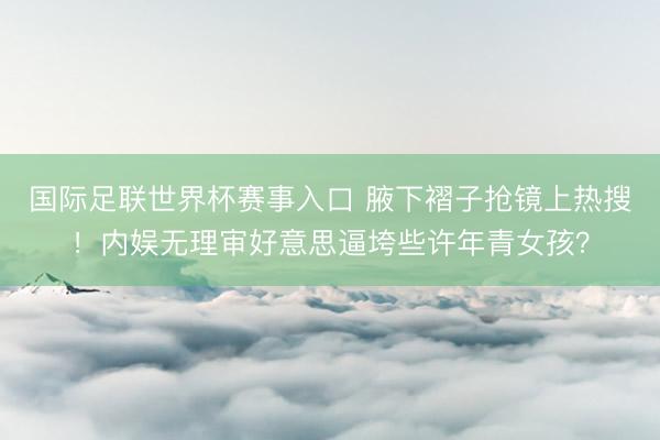 国际足联世界杯赛事入口 腋下褶子抢镜上热搜!内娱无理审好意思逼垮些许年青女孩?