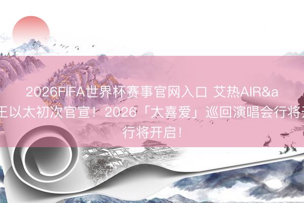2026FIFA世界杯赛事官网入口 艾热AIR&王以太初次官宣！2026「太喜爱」巡回演唱会行将开启！