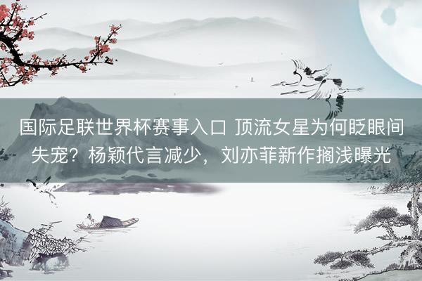 国际足联世界杯赛事入口 顶流女星为何眨眼间失宠?杨颖代言减少,刘亦菲新作搁浅曝光