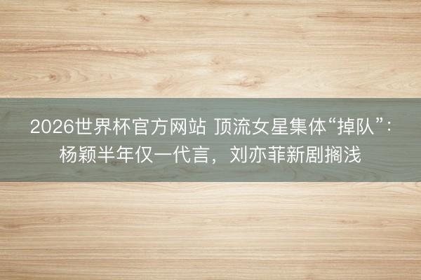 2026世界杯官方网站 顶流女星集体“掉队”：杨颖半年仅一代言，刘亦菲新剧搁浅