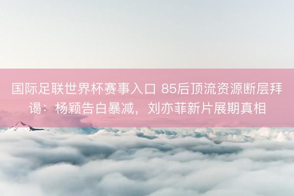 国际足联世界杯赛事入口 85后顶流资源断层拜谒：杨颖告白暴减，刘亦菲新片展期真相