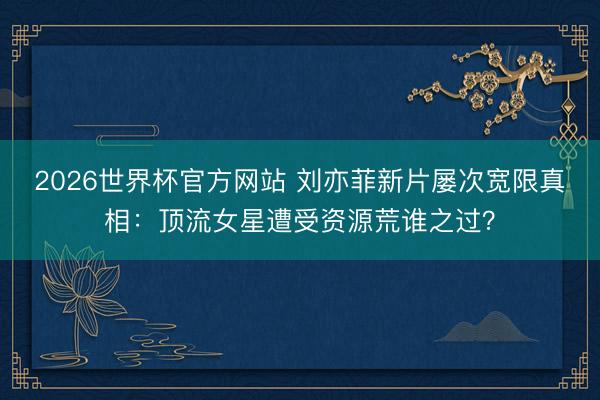 2026世界杯官方网站 刘亦菲新片屡次宽限真相:顶流女星遭受资源荒谁之过?