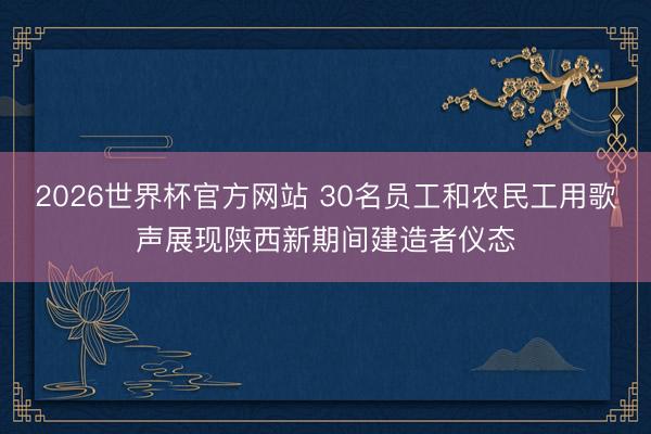 2026世界杯官方网站 30名员工和农民工用歌声展现陕西新期间建造者仪态