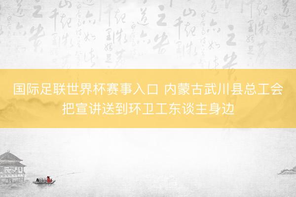 国际足联世界杯赛事入口 内蒙古武川县总工会把宣讲送到环卫工东谈主身边