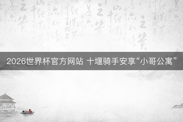 2026世界杯官方网站 十堰骑手安享“小哥公寓”
