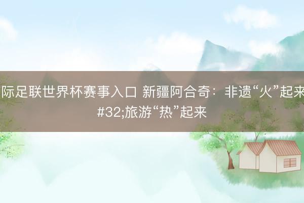 国际足联世界杯赛事入口 新疆阿合奇：非遗“火”起来 旅游“热”起来