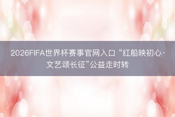 2026FIFA世界杯赛事官网入口 “红船映初心·文艺颂长征”公益走时转