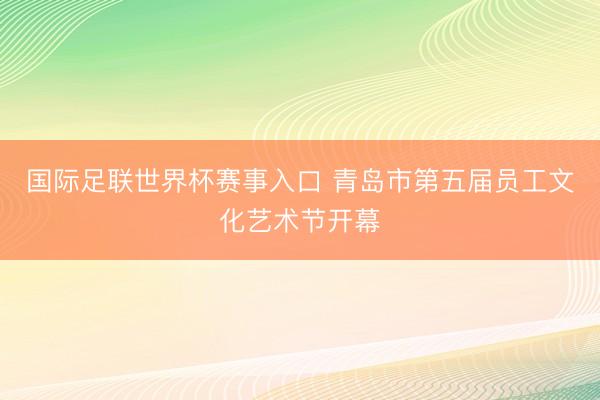 国际足联世界杯赛事入口 青岛市第五届员工文化艺术节开幕