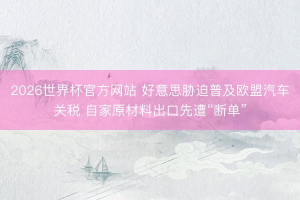 2026世界杯官方网站 好意思胁迫普及欧盟汽车关税 自家原材料出口先遭“断单”