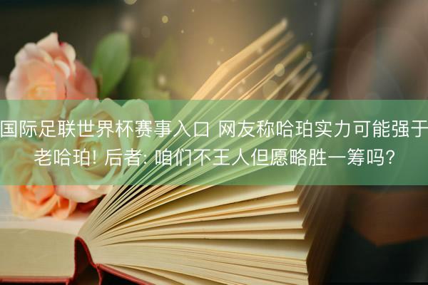 国际足联世界杯赛事入口 网友称哈珀实力可能强于老哈珀! 后者: 咱们不王人但愿略胜一筹吗?