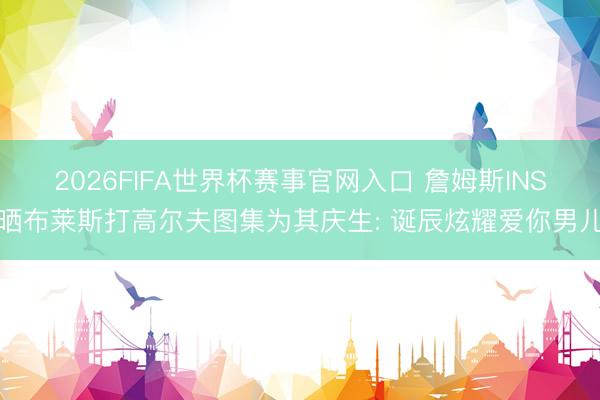 2026FIFA世界杯赛事官网入口 詹姆斯INS晒布莱斯打高尔夫图集为其庆生: 诞辰炫耀爱你男儿