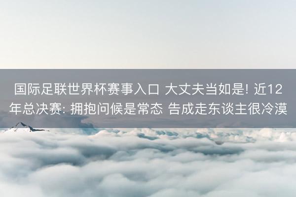 国际足联世界杯赛事入口 大丈夫当如是! 近12年总决赛: 拥抱问候是常态 告成走东谈主很冷漠