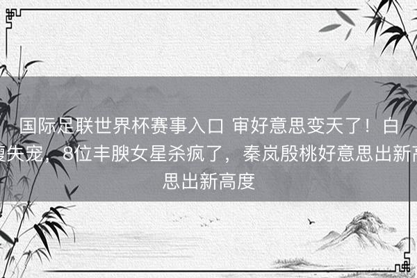 国际足联世界杯赛事入口 审好意思变天了！白幼瘦失宠，8位丰腴女星杀疯了，秦岚殷桃好意思出新高度