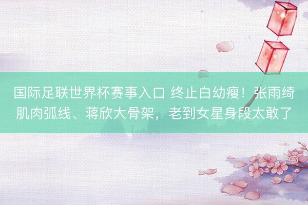 国际足联世界杯赛事入口 终止白幼瘦！张雨绮肌肉弧线、蒋欣大骨架，老到女星身段太敢了