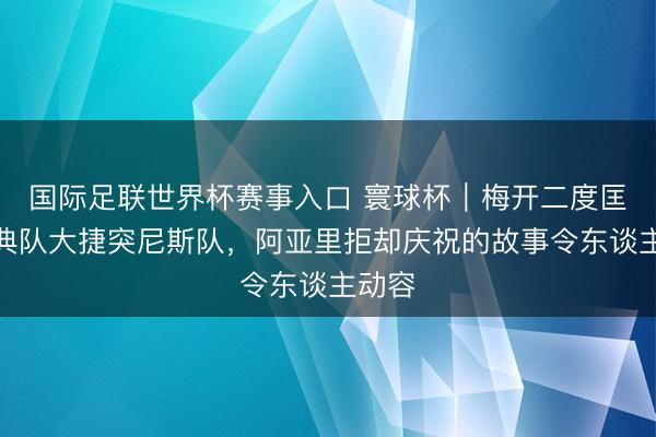 国际足联世界杯赛事入口 寰球杯｜梅开二度匡助瑞典队大捷突尼斯队，阿亚里拒却庆祝的故事令东谈主动容