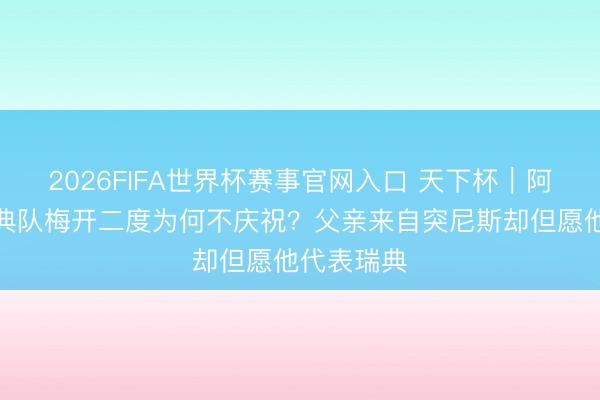 2026FIFA世界杯赛事官网入口 天下杯|阿亚里为瑞典队梅开二度为何不庆祝?父亲来自突尼斯却但愿他代表瑞典