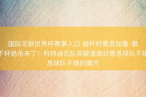 国际足联世界杯赛事入口 碰杯好意思加墨·聚焦丨天下杯绝杀来了！科特迪瓦队突破逢南好意思球队不堪的魔咒