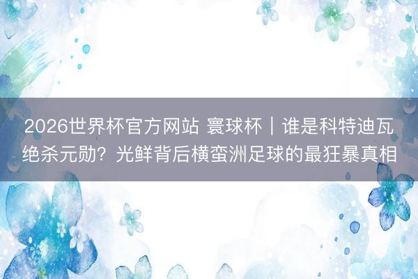 2026世界杯官方网站 寰球杯｜谁是科特迪瓦绝杀元勋？光鲜背后横蛮洲足球的最狂暴真相