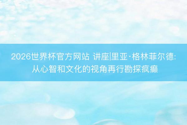 2026世界杯官方网站 讲座|里亚·格林菲尔德: 从心智和文化的视角再行勘探疯癫