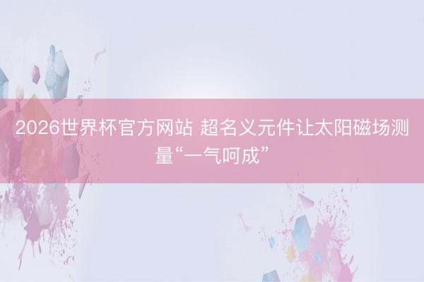 2026世界杯官方网站 超名义元件让太阳磁场测量“一气呵成”