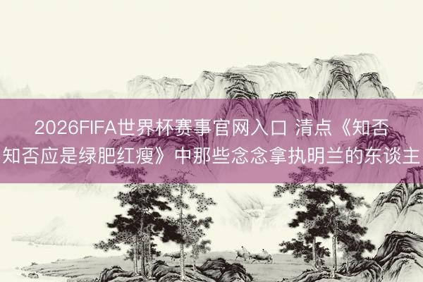 2026FIFA世界杯赛事官网入口 清点《知否知否应是绿肥红瘦》中那些念念拿执明兰的东谈主