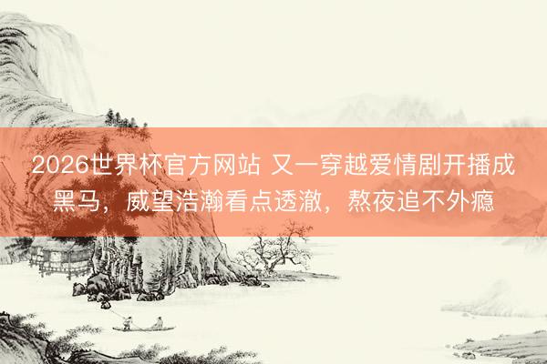 2026世界杯官方网站 又一穿越爱情剧开播成黑马，威望浩瀚看点透澈，熬夜追不外瘾