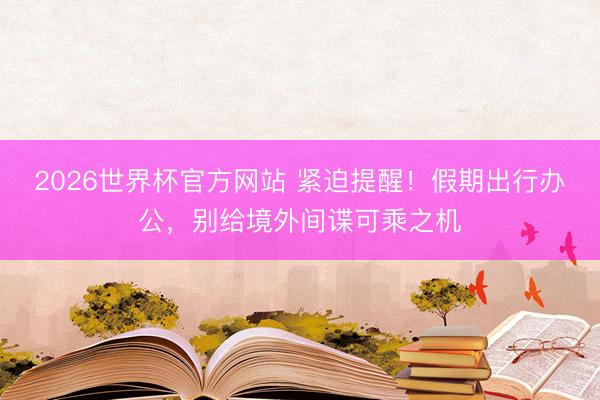 2026世界杯官方网站 紧迫提醒！假期出行办公，别给境外间谍可乘之机