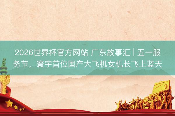 2026世界杯官方网站 广东故事汇 | 五一服务节,寰宇首位国产大飞机女机长飞上蓝天
