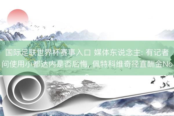 国际足联世界杯赛事入口 媒体东说念主: 有记者问使用小都达内是否后悔, 佩特科维奇径直酬金No