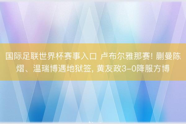 国际足联世界杯赛事入口 卢布尔雅那赛! 蒯曼陈熠、温瑞博遇地狱签， 黄友政3-0降服方博