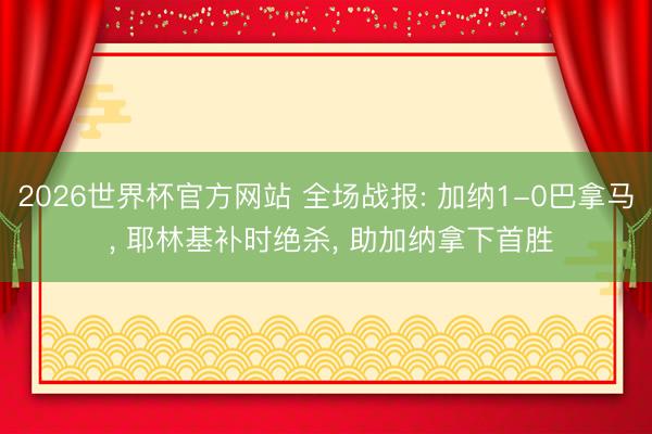 2026世界杯官方网站 全场战报: 加纳1-0巴拿马 ， 耶林基补时绝杀， 助加纳拿下首胜