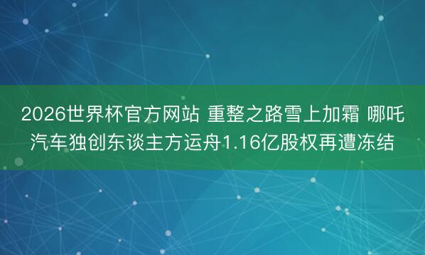 2026世界杯官方网站 重整之路雪上加霜 哪吒汽车独创东谈主方运舟1.16亿股权再遭冻结