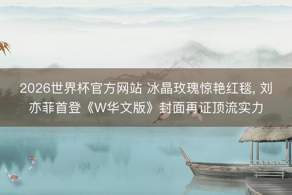 2026世界杯官方网站 冰晶玫瑰惊艳红毯， 刘亦菲首登《W华文版》封面再证顶流实力